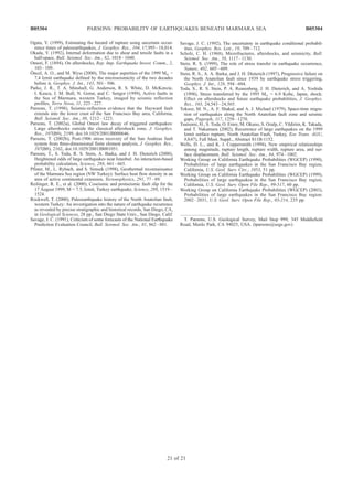 Ogata, Y. (1999), Estimating the hazard of rupture using uncertain occur-
rence times of paleoearthquakes, J. Geophys. Res., 104, 17,995–18,014.
Okada, Y. (1992), Internal deformation due to shear and tensile faults in a
half-space, Bull. Seismol. Soc. Am., 82, 1018–1040.
Omori, F. (1894), On aftershocks, Rep. Imp. Earthquake Invest. Comm., 2,
103–109.
O¨ ncel, A. O., and M. Wyss (2000), The major asperities of the 1999 Mw =
7.4 Izmit earthquake defined by the microseismicity of the two decades
before it, Geophys. J. Int., 143, 501–506.
Parke, J. R., T. A. Minshull, G. Anderson, R. S. White, D. McKenzie,
I. Kuscu, J. M. Bull, N. Gorur, and C. Sengor (1999), Active faults in
the Sea of Marmara, western Turkey, imaged by seismic reflection
profiles, Terra Nova, 11, 223–227.
Parsons, T. (1998), Seismic-reflection evidence that the Hayward fault
extends into the lower crust of the San Francisco Bay area, California,
Bull. Seismol. Soc. Am., 88, 1212–1223.
Parsons, T. (2002a), Global Omori law decay of triggered earthquakes:
Large aftershocks outside the classical aftershock zone, J. Geophys.
Res., 107(B9), 2199, doi:10.1029/2001JB000646.
Parsons, T. (2002b), Post-1906 stress recovery of the San Andreas fault
system from three-dimensional finite element analysis, J. Geophys. Res.,
107(B8), 2162, doi:10.1029/2001JB001051.
Parsons, T., S. Toda, R. S. Stein, A. Barka, and J. H. Dieterich (2000),
Heightened odds of large earthquakes near Istanbul: An interaction-based
probability calculation, Science, 288, 661–665.
Pfister, M., L. Rybach, and S. Simsek (1998), Geothermal reconnaissance
of the Marmara Sea region (NW Turkey): Surface heat flow density in an
area of active continental extension, Tectonophysics, 291, 77–89.
Reilinger, R. E., et al. (2000), Coseismic and postseismic fault slip for the
17 August 1999, M = 7.5, Izmit, Turkey earthquake, Science, 289, 1519–
1524.
Rockwell, T. (2000), Paleoearthquake history of the North Anatolian fault,
western Turkey: An investigation into the nature of earthquake recurrence
as revealed by precise stratigraphic and historical records, San Diego, CA,
in Geological Sciences, 28 pp., San Diego State Univ., San Diego, Calif.
Savage, J. C. (1991), Criticism of some forecasts of the National Earthquake
Prediction Evaluation Council, Bull. Seismol. Soc. Am., 81, 862–881.
Savage, J. C. (1992), The uncertainty in earthquake conditional probabil-
ities, Geophys. Res. Lett., 19, 709–712.
Scholz, C. H. (1968), Microfractures, aftershocks, and seismicity, Bull.
Seismol. Soc. Am., 58, 1117–1130.
Stein, R. S. (1999), The role of stress transfer in earthquake occurrence,
Nature, 402, 605–609.
Stein, R. S., A. A. Barka, and J. H. Dieterich (1997), Progressive failure on
the North Anatolian fault since 1939 by earthquake stress triggering,
Geophys. J. Int., 128, 594–604.
Toda, S., R. S. Stein, P. A. Reasenberg, J. H. Dieterich, and A. Yoshida
(1998), Stress transferred by the 1995 Mw = 6.9 Kobe, Japan, shock:
Effect on aftershocks and future earthquake probabilities, J. Geophys.
Res., 103, 24,543–24,565.
Toksoz, M. N., A. F. Shakal, and A. J. Michael (1979), Space-time migra-
tion of earthquakes along the North Anatolian fault zone and seismic
gaps, Pageoph, 117, 1258–1270.
Tsutsumi, H., S. Toda, O. Emre, M. Okuno, S. Ozalp, C. Yildirim, K. Takada,
and T. Nakamura (2002), Recurrence of large earthquakes on the 1999
Izmit surface rupture, North Anatolian Fault, Turkey, Eos Trans. AGU,
83(47), Fall Meet. Suppl., Abstract S11B-1152.
Wells, D. L., and K. J. Coppersmith (1994), New empirical relationships
among magnitude, rupture length, rupture width, rupture area, and sur-
face displacement, Bull. Seismol. Soc. Am., 84, 974–1002.
Working Group on California Earthquake Probabilities (WGCEP) (1990),
Probabilities of large earthquakes in the San Francisco Bay region,
California, U.S. Geol. Surv. Circ., 1053, 51 pp.
Working Group on California Earthquake Probabilities (WGCEP) (1999),
Probabilities of large earthquakes in the San Francisco Bay region,
California, U.S. Geol. Surv. Open File Rep., 99-517, 60 pp.
Working Group on California Earthquake Probabilities (WGCEP) (2003),
Probabilities of large earthquakes in the San Francisco Bay region:
2002–2031, U.S. Geol. Surv. Open File Rep., 03-214, 235 pp.
ÀÀÀÀÀÀÀÀÀÀÀÀÀÀÀÀÀÀÀÀÀÀÀ
T. Parsons, U.S. Geological Survey, Mail Stop 999, 345 Middlefield
Road, Menlo Park, CA 94025, USA. (tparsons@usgs.gov)
B05304 PARSONS: PROBABILITY OF EARTHQUAKES BENEATH MARMARA SEA
21 of 21
B05304
 