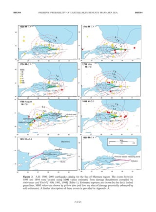 Figure 3. A.D. 1500–2000 earthquake catalog for the Sea of Marmara region. The events between
1509 and 1894 were located using MMI values estimated from damage descriptions compiled by
Ambraseys and Finkel [1990, 1991, 1995] (Table 1). Estimated ruptures are shown by the thick dashed
green lines. MMI values are shown by yellow dots (red dots are sites of damage potentially enhanced by
soft sediments). A further description of these events is provided in Appendix A.
B05304 PARSONS: PROBABILITY OF EARTHQUAKES BENEATH MARMARA SEA
3 of 21
B05304
 