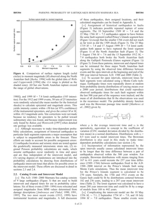 1988]), and 1999 M = 7.4 Izmit earthquakes (185 intensi-
ties). For the 1912 and 1999 events, 50 sets of 25 intensities
were randomly selected (the mean number for the historical
shocks) to calculate epicentral and magnitude errors. This
yields intensity centers within ±50 km (at 95% confidence)
of the instrumental epicenters, and gives the correct M or Ms
within ±0.3 magnitude units. Site corrections were not made
because no tendency for epicenters to be pulled toward
sedimentary sites was found, and because improvement was
only found by Bakun and Wentworth [1997] when detailed
site geology was available.
[11] Although necessary to make time-dependent proba-
bility calculations, assignment of historical earthquakes to
particular fault segments represents a major assumption that
is subject to unquantifiable errors in the forecast. Three
efforts are made to account for possible assignment errors:
(1) earthquake locations and seismic strain are tested against
the geodetically measured interseismic strain rate, (2) re-
gional Poisson probability calculations are made, which
assume earthquakes occur randomly in time and space
and are thus independent of the interevent model, and
(3) varying degrees of randomness are introduced into the
probability calculations by drawing from distributions of
earthquake interevent times that allows for possible errors in
the interevent model. These efforts are discussed in detail in
sections 2.3 and 2.4.
2.2. Catalog Events and Interevent Model
[12] The A.D. 1500–2000 Marmara Sea catalog consists
of 9 large earthquakes (Figure 3) that are used to build
interevent and elapsed times for use in probability calcu-
lations. Six of these events (1509–1894) were relocated and
assigned magnitudes from MMI values determined from
damage descriptions [Ambraseys and Finkel, 1990, 1991,
1995]. The two most recent events (1912, 1999) have
instrumental locations and magnitudes. A full discussion
of these earthquakes, their assigned locations, and their
calculated magnitudes can be found in Appendix A.
[13] Assignment of historical earthquakes to faults
(Figure 3) indicates possible repeated rupture of some
segments. The 10 September 1509 M $ 7.4 and the
22 May 1766 M $ 7.2 earthquakes appear to have broken
the same fault segment (called Prince’s Islands segment here
(Figure 1)) except that the smaller 1766 event did not reach
as far west as did the 1509 shock (Figure 3). The 25 May
1719 M $ 7.4 and 17 August 1999 M = 7.4 Izmit earth-
quakes both appear to have ruptured the Izmit segment
(Figure 1) of the North Anatolian fault (Figure 3). The
5 August 1766 M $ 7.6 and the 13 September 1912 Ms =
7.4 earthquakes both broke the North Anatolian fault
along the Gallipoli Peninsula (Ganos segment (Figure 1))
(Figure 3). From these patterns, interevent and elapsed times
can be estimated for three major North Anatolian fault
segments by using the observed time difference between
events and the open intervals at the beginning and end of the
500 year interval between A.D. 1500 and 2000 (Table 2).
[14] To account for open intervals, interevent times for
fault segments were calculated using a Monte Carlo tech-
nique. Earthquake times were repeatedly drawn at random
from probability density distributions of varying means over
a 2000 year period; distributions that could reproduce
observed earthquake times for each fault segment within
the last 500 year part of the sequence were tracked, and the
mean of all distributions that fit the observations was used
in the recurrence model. The probability density function
used was the Brownian passage time model [Matthews et
al., 2002] given by
f t; m; að Þ ¼
ﬃﬃﬃﬃﬃﬃﬃﬃﬃﬃﬃﬃﬃﬃ
m
2pa2t3
r
exp À
t À mð Þ2
2ma2t
!
; ð4Þ
where m is the average interevent time and a is the
aperiodicity, equivalent in concept to the coefficient of
variation (COV; standard deviation divided by the distribu-
tion mean) in a normal distribution. Distributions with a =
0.5 were used to model interevent times. The Brownian
distribution is also used in this study to make time-
dependent probability calculations (see section 2.4).
[15] Incorporation of information represented by the
open intervals usually causes calculated interevent times
to be longer than the time difference between a pair of
earthquakes observed within the 500 year window. For
example, Brownian distributions with means ranging from
167 to 411 years could recreate the 257 year time differ-
ence (1509–1766) between earthquakes fixed in the A.D.
1500–2000 interval on the Prince’s Islands fault using
Monte Carlo simulations. Thus the mean interevent time
for the Prince’s Islands segment is calculated to be
270 years. Similarly, the 1766 and 1912 events on the
Ganos fault could be fit by distributions centered between
182 and 236 years, leading to a 207 year mean interevent
time (Table 2). The Izmit segment was calculated to have a
mean 288 year interevent time and could be fit by a range
of models from 188 to 442 years.
[16] Complicating the interevent model are the 10 May
1556 Ms $ 7.1, 2 September 1754 M $ 7.0, and 10 July
1894 M $ 7.0 earthquakes. These smaller events were
Figure 4. Comparison of surface rupture length (solid
circles) to moment magnitude (M) observed along the North
Anatolian fault [Barka, 1996] with the global data of Wells
and Coppersmith [1994] (the ±1s range is plotted as the
shaded zone). All but one North Anatolian rupture exceed
the range of global observations.
B05304 PARSONS: PROBABILITY OF EARTHQUAKES BENEATH MARMARA SEA
6 of 21
B05304
 