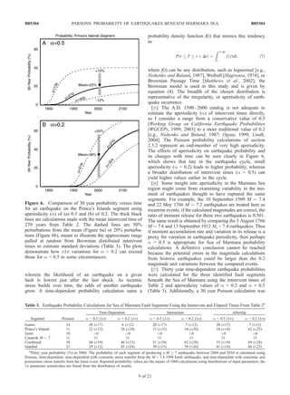 wherein the likelihood of an earthquake on a given
fault is lowest just after the last shock. As tectonic
stress builds over time, the odds of another earthquake
grow. A time-dependent probability calculation sums a
probability density function f(t) that mimics this tendency
as
P t T t þ Dtð Þ ¼
Z tþDt
t
f tð Þdt; ð7Þ
where f(t) can be any distribution, such as lognormal [e.g.,
Nishenko and Buland, 1987], Weibull [Hagiwara, 1974], or
Brownian Passage Time [Matthews et al., 2002]; the
Brownian model is used in this study and is given by
equation (4). The breadth of the chosen distribution is
representative of the irregularity, or aperiodicity of earth-
quake recurrence.
[25] The A.D. 1500–2000 catalog is not adequate to
estimate the aperiodicity (a) of interevent times directly,
so I consider a range from a conservative value of 0.5
[Working Group on California Earthquake Probabilities
(WGCEP), 1999, 2003] to a more traditional value of 0.2
[e.g., Nishenko and Buland, 1987; Ogata, 1999; Lindh,
2004]. The Poisson probability calculations of section
2.3.2 represent an end-member of very high aperiodicity.
The effects of aperiodicity on earthquake probability and
its changes with time can be seen clearly in Figure 6,
which shows that late in the earthquake cycle, small
aperiodicity (a = 0.2) leads to higher probability, whereas
a broader distribution of interevent times (a = 0.5) can
yield higher values earlier in the cycle.
[26] Some insight into aperiodicity in the Marmara Sea
region might come from examining variability in the mo-
ment of earthquakes thought to have ruptured the same
segments. For example, the 10 September 1509 M $ 7.4
and 22 May 1766 M $ 7.2 earthquakes are treated here as
recurrent events; if the calculated magnitudes are correct, the
ratio of moment release for these two earthquakes is 0.501.
The same result is obtained by comparing the 5 August 1766
M $ 7.6 and 13 September 1912 Ms = 7.4 earthquakes. Thus
if moment accumulation rate and variation in its release is a
proxy for variation in earthquake periodicity, then perhaps
a = 0.5 is appropriate for Sea of Marmara probability
calculations. A definitive conclusion cannot be reached
because the potential errors in the magnitude calculations
from historic earthquakes could be larger than the 0.2
magnitude unit variations between the compared events.
[27] Thirty year time-dependent earthquake probabilities
were calculated for the three identified fault segments
beneath the Sea of Marmara using the interevent times of
Table 2 and aperiodicity values of a = 0.2 and a = 0.5
(Table 3). Additionally, a 30 year Poisson calculation was
Table 3. Earthquake Probability Calculations for Sea of Marmara Fault Segments Using the Interevent and Elapsed Times From Table 2a
Segment Poisson
Time-Dependent Interaction Afterslip
a = 0.5 (1s) a = 0.2 (1s) a = 0.5 (1s) a = 0.2 (1s) a = 0.5 (1s) a = 0.2 (1s)
Ganos 14 20 (±17) 6 (±12) 20 (±17) 7 (±13) 20 (±17) 7 (±13)
Prince’s Islands 11 22 (±12) 36 (±24) 31 (±15) 54 (±26) 34 (±14) 62 (±25)
Izmit 10 $0 $0 $0 $0 $0 $0
C¸ inarcik M $ 7 11 11 11 11 11 11 11
Combined 38 44 (±18) 46 (±23) 51 (±18) 62 (±28) 53 (±18) 69 (±28)
Istanbul 21 29 (±12) 43 (±24) 39 (±15) 59 (±26) 41 (±14) 66 (±25)
a
Thirty year probability (%) in 2004. The probability of each segment of producing a M ! 7 earthquake between 2004 and 2034 is calculated using
Poisson, time-dependent, time-dependent with coseismic stress transfer from the M = 7.4 1999 Izmit earthquake, and time-dependent with coseismic and
postseismic stress transfer from the Izmit event. Reported probability values are the means of 1000 calculations using distributions of input parameters; the
1s parameter sensitivities are found from the distribution of results.
Figure 6. Comparison of 30 year probability versus time
for an earthquake on the Prince’s Islands segment using
aperiodicity (a) of (a) 0.5 and (b) of 0.2. The thick black
lines are calculations made with the mean interevent time of
270 years from Table 2. The dashed lines are 50%
perturbations from the mean (Figure 6a) or 20% perturba-
tions (Figure 6b), meant to illustrate the approximate range
pulled at random from Brownian distributed interevent
times to estimate standard deviations (Table 3). The plots
demonstrate how ±1s variations for a = 0.2 can exceed
those for a = 0.5 in some circumstances.
B05304 PARSONS: PROBABILITY OF EARTHQUAKES BENEATH MARMARA SEA
9 of 21
B05304
 
