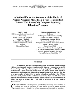 DOCTORAL FORUM
   THE OFFICIAL JOURNAL FOR PUBLISHING AND MENTORING DOCTORAL STUDENT RESEARCH
                               VOLUME 1, NUMBER 1, 2006




   A National Focus: An Assessment of the Habits of
  African American Males From Urban Households of
    Poverty Who Successfully Complete Secondary
                Education Programs


          Gail C. Parson                        William Allan Kritsonis, PhD
PhD Program Student in Educational                         Professor
             Leadership                    PhD Program in Educational Leadership
  Prairie View A & M University                 Prairie View A&M University
        Assistant Principal                    Distinguished Alumnus (2004)
  Thurgood Marshall High School                 Central Washington University
   Fort Bend Independent School          College of Education and Professional Studies
              District                             Visiting Lecturer (2005)
        Missouri City, Texas                         Oxford Round Table
                                            University of Oxford, Oxford, England
                                        ACRL – Harvard Leadership Institute (2006)
                                            Harvard Graduate School of Education
                                             Harvard University, Cambridge, MA




                                     ABSTRACT

       The purpose of this article is to assess six habits of academic achievement by
African American male students from households of poverty whom been successful
in completing a 5-A high school program of study. Despite the wealth of research
that indicates a great disparity among racial and gender groups with regard to
standardized assessment, participation in advanced placement courses, and the
overrepresentation of minorities in special education, particularly the African
American male, in the realm academic achievement; there are still those male
students who utilize individual achievement models to divert the apparent legacy of
failure or lack of productivity. This will be referred to as the “success
phenomenon.”



C
      ooper and Jordan (2003) argue that “good schools encourage at-risk students to
      surpass the level of education of their parents to obtain social progress
      (transformative) while allowing affluent students to, at least, reach the same level


                                           1
 