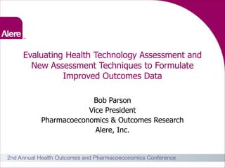 Evaluating Health Technology Assessment and
       New Assessment Techniques to Formulate
               Improved Outcomes Data

                        Bob Parson
                       Vice President
           Pharmacoeconomics & Outcomes Research
                         Alere, Inc.


2nd Annual Health Outcomes and Pharmacoeconomics Conference
                                                              1
 