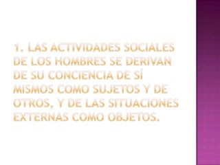 1. Las actividades sociales de los hombres se derivan de su conciencia de sí mismos como sujetos y de otros, y de las situaciones externas como objetos.