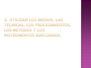 3. Utilizan los medios, las técnicas, los procedimientos, los métodos y los instrumentos adecuados.