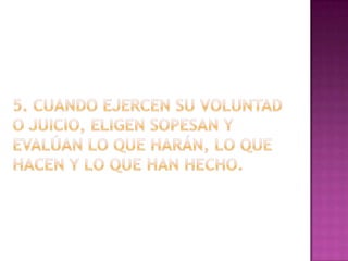5. Cuando ejercen su voluntad o juicio, eligen sopesan y evalúan lo que harán, lo que hacen y lo que han hecho.