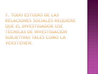 7. Todo estudio de las relaciones sociales requiere que el investigador use técnicas de investigación subjetivas tales como la verstehen.