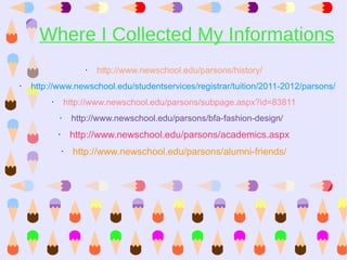 Where I Collected My Informations
                          •   http://www.newschool.edu/parsons/history/
•   http://www.newschool.edu/studentservices/registrar/tuition/2011-2012/parsons/
         •           http://www.newschool.edu/parsons/subpage.aspx?id=83811
             •        http://www.newschool.edu/parsons/bfa-fashion-design/
             •        http://www.newschool.edu/parsons/academics.aspx
                 •     http://www.newschool.edu/parsons/alumni-friends/
 