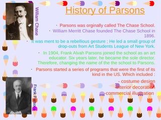 History of Parsons

         William Chase
                   Parsons was orginally called The Chase School.
                         •

             • William Merritt Chase founded The Chase School in

                                                               1896.
•   It was ment to be a rebellious gesture ; He led a small group of
                  drop-outs from Art Students League of New York.
        • In 1904, Frank Alvah Parsons joined the school as an art
             educator. Six years later, he became the sole director.
        Therefore, changing the name of the the school to Parsons.
    •  Parsons started a series of programs that were the first of its
                                    kind in the US. Which included :
                                                - costume design
    Frank Parsons




                                              -interior decoration
                                          -commercial illustration
 