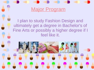 Major Program

  I plan to study Fashion Design and
ultimately get a degree in Bachelor's of
Fine Arts or possibly a higher degree if I
                feel like it.
 