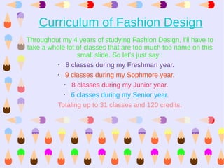Curriculum of Fashion Design
Throughout my 4 years of studying Fashion Design, I'll have to
take a whole lot of classes that are too much too name on this
                   small slide. So let's just say :
          •    8 classes during my Freshman year.
          •   9 classes during my Sophmore year.
             •   8 classes during my Junior year.
            •    6 classes during my Senior year.
         Totaling up to 31 classes and 120 credits.
 