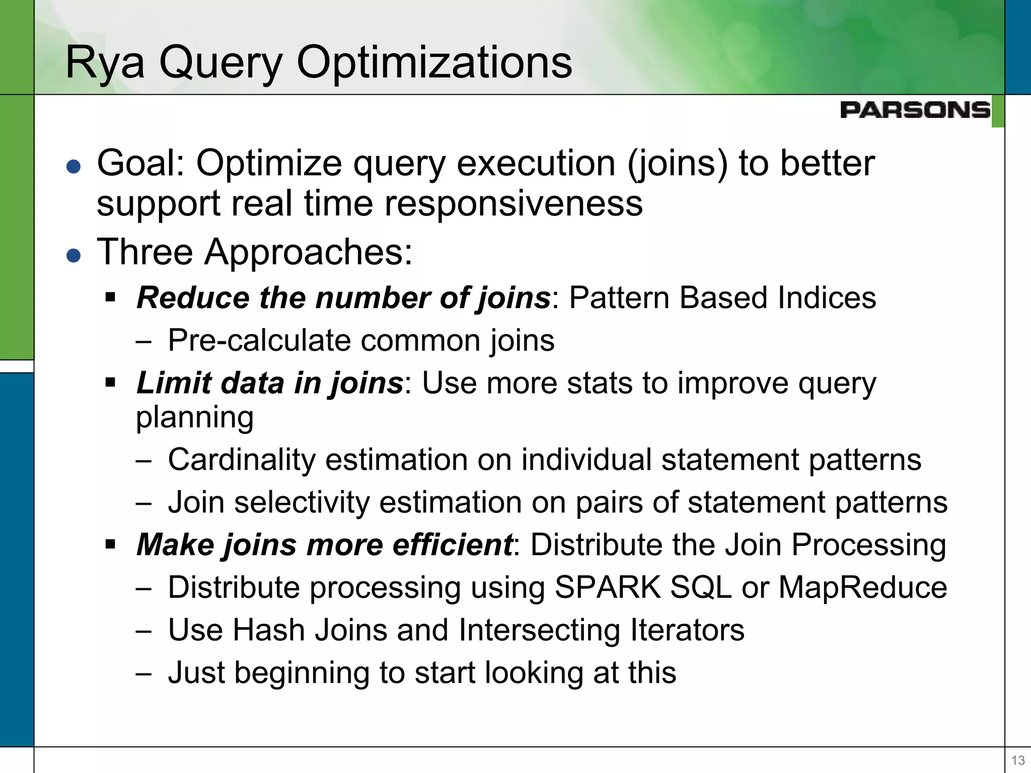 1313
Rya Query Optimizations
 Goal: Optimize query execution (joins) to better
support real time responsiveness
 Three Approaches:
 Reduce the number of joins: Pattern Based Indices
– Pre-calculate common joins
 Limit data in joins: Use more stats to improve query
planning
– Cardinality estimation on individual statement patterns
– Join selectivity estimation on pairs of statement patterns
 Make joins more efficient: Distribute the Join Processing
– Distribute processing using SPARK SQL or MapReduce
– Use Hash Joins and Intersecting Iterators
– Just beginning to start looking at this
 