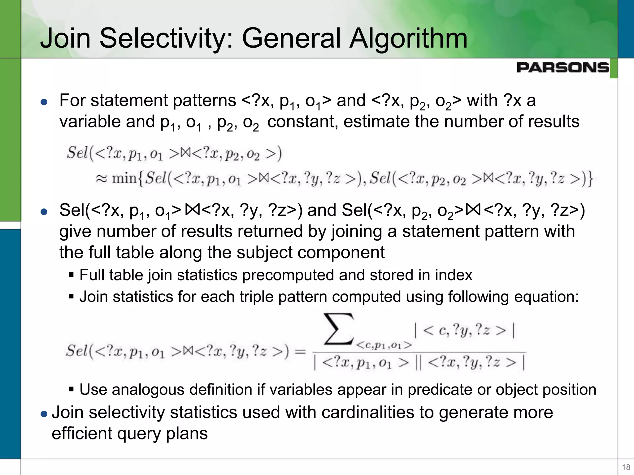 1818
Join Selectivity: General Algorithm
 For statement patterns <?x, p1, o1> and <?x, p2, o2> with ?x a
variable and p1, o1 , p2, o2 constant, estimate the number of results
 Sel(<?x, p1, o1> <?x, ?y, ?z>) and Sel(<?x, p2, o2> <?x, ?y, ?z>)
give number of results returned by joining a statement pattern with
the full table along the subject component
 Full table join statistics precomputed and stored in index
 Join statistics for each triple pattern computed using following equation:
 Use analogous definition if variables appear in predicate or object position
 Join selectivity statistics used with cardinalities to generate more
efficient query plans
 