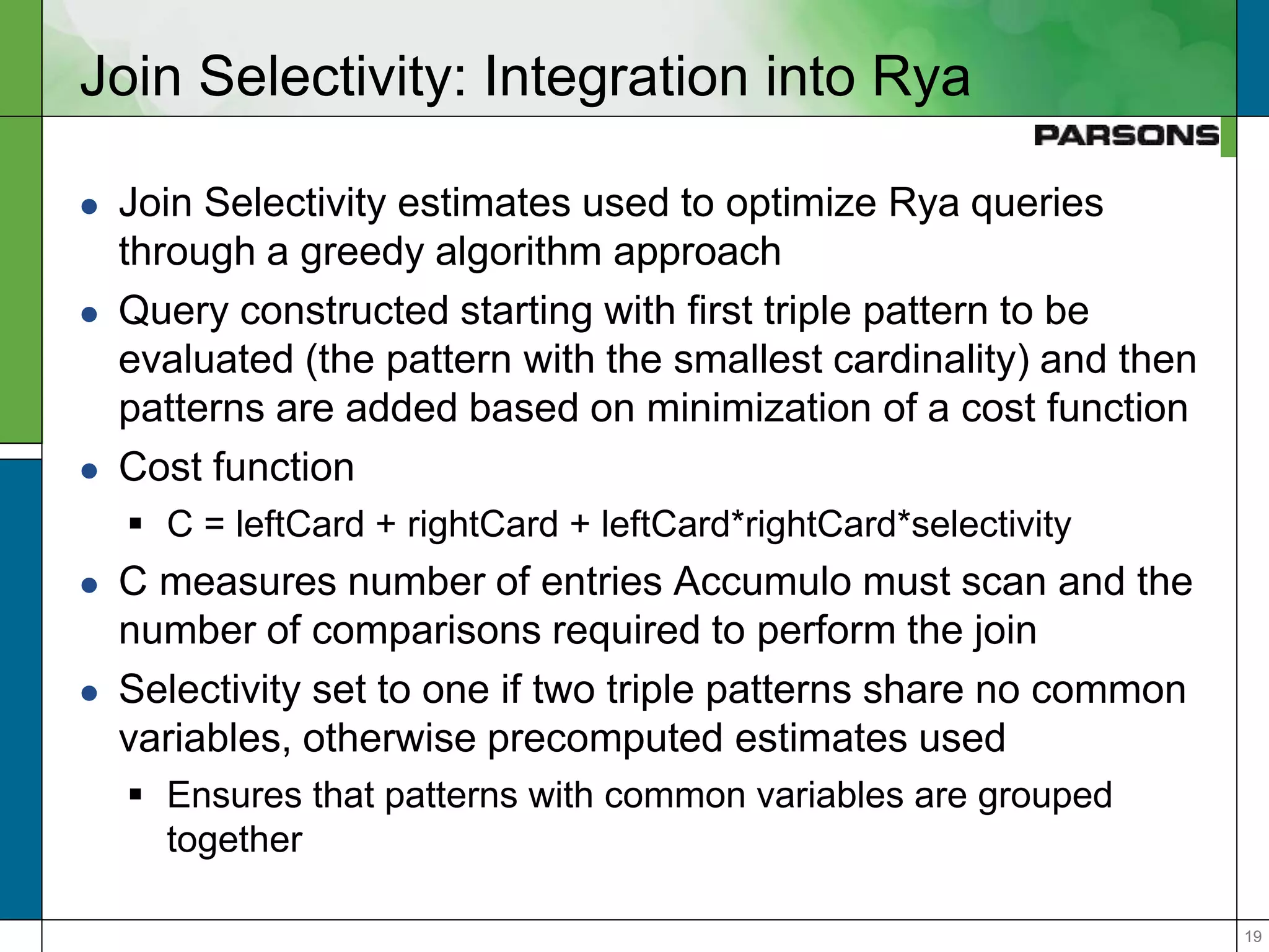 1919
Join Selectivity: Integration into Rya
 Join Selectivity estimates used to optimize Rya queries
through a greedy algorithm approach
 Query constructed starting with first triple pattern to be
evaluated (the pattern with the smallest cardinality) and then
patterns are added based on minimization of a cost function
 Cost function
 C = leftCard + rightCard + leftCard*rightCard*selectivity
 C measures number of entries Accumulo must scan and the
number of comparisons required to perform the join
 Selectivity set to one if two triple patterns share no common
variables, otherwise precomputed estimates used
 Ensures that patterns with common variables are grouped
together
 