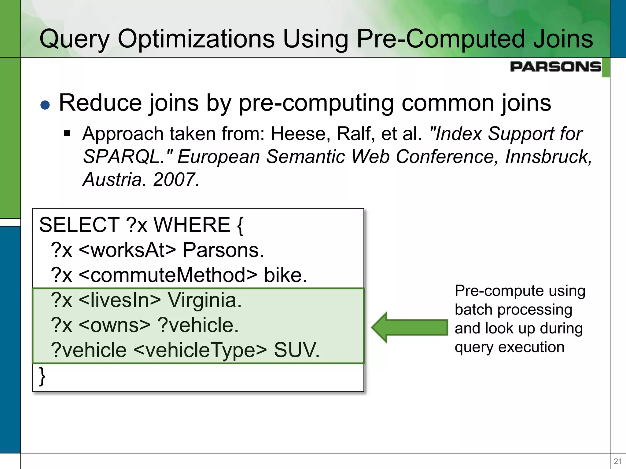 2121
Query Optimizations Using Pre-Computed Joins
 Reduce joins by pre-computing common joins
 Approach taken from: Heese, Ralf, et al. "Index Support for
SPARQL." European Semantic Web Conference, Innsbruck,
Austria. 2007.
SELECT ?x WHERE {
?x <worksAt> Parsons.
?x <commuteMethod> bike.
?x <livesIn> Virginia.
?x <owns> ?vehicle.
?vehicle <vehicleType> SUV.
}
Pre-compute using
batch processing
and look up during
query execution
 