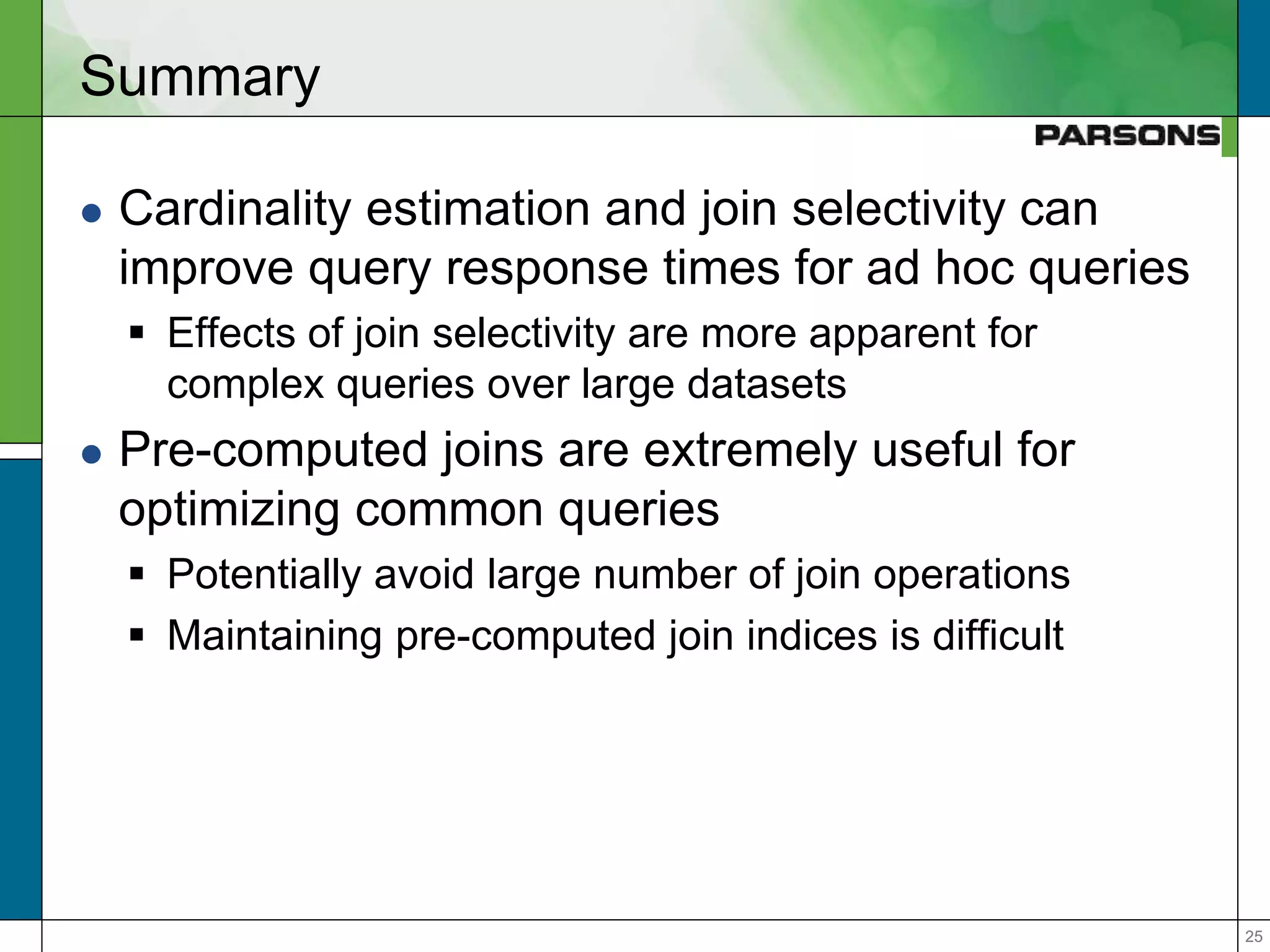 2525
Summary
 Cardinality estimation and join selectivity can
improve query response times for ad hoc queries
 Effects of join selectivity are more apparent for
complex queries over large datasets
 Pre-computed joins are extremely useful for
optimizing common queries
 Potentially avoid large number of join operations
 Maintaining pre-computed join indices is difficult
 