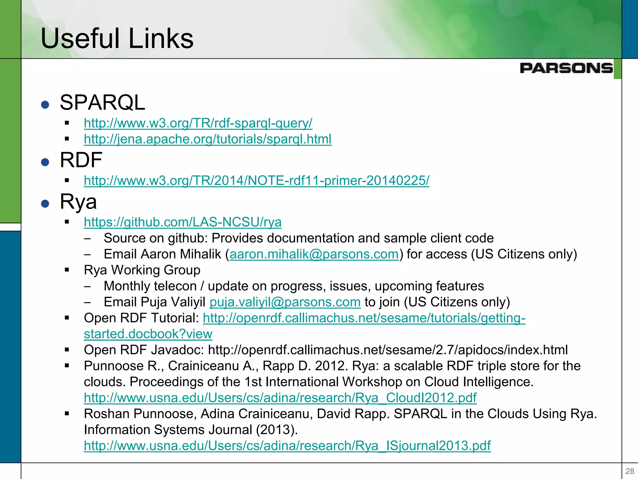 2828
Useful Links
 SPARQL
 http://www.w3.org/TR/rdf-sparql-query/
 http://jena.apache.org/tutorials/sparql.html
 RDF
 http://www.w3.org/TR/2014/NOTE-rdf11-primer-20140225/
 Rya
 https://github.com/LAS-NCSU/rya
– Source on github: Provides documentation and sample client code
– Email Aaron Mihalik (aaron.mihalik@parsons.com) for access (US Citizens only)
 Rya Working Group
– Monthly telecon / update on progress, issues, upcoming features
– Email Puja Valiyil puja.valiyil@parsons.com to join (US Citizens only)
 Open RDF Tutorial: http://openrdf.callimachus.net/sesame/tutorials/getting-
started.docbook?view
 Open RDF Javadoc: http://openrdf.callimachus.net/sesame/2.7/apidocs/index.html
 Punnoose R., Crainiceanu A., Rapp D. 2012. Rya: a scalable RDF triple store for the
clouds. Proceedings of the 1st International Workshop on Cloud Intelligence.
http://www.usna.edu/Users/cs/adina/research/Rya_CloudI2012.pdf
 Roshan Punnoose, Adina Crainiceanu, David Rapp. SPARQL in the Clouds Using Rya.
Information Systems Journal (2013).
http://www.usna.edu/Users/cs/adina/research/Rya_ISjournal2013.pdf
 