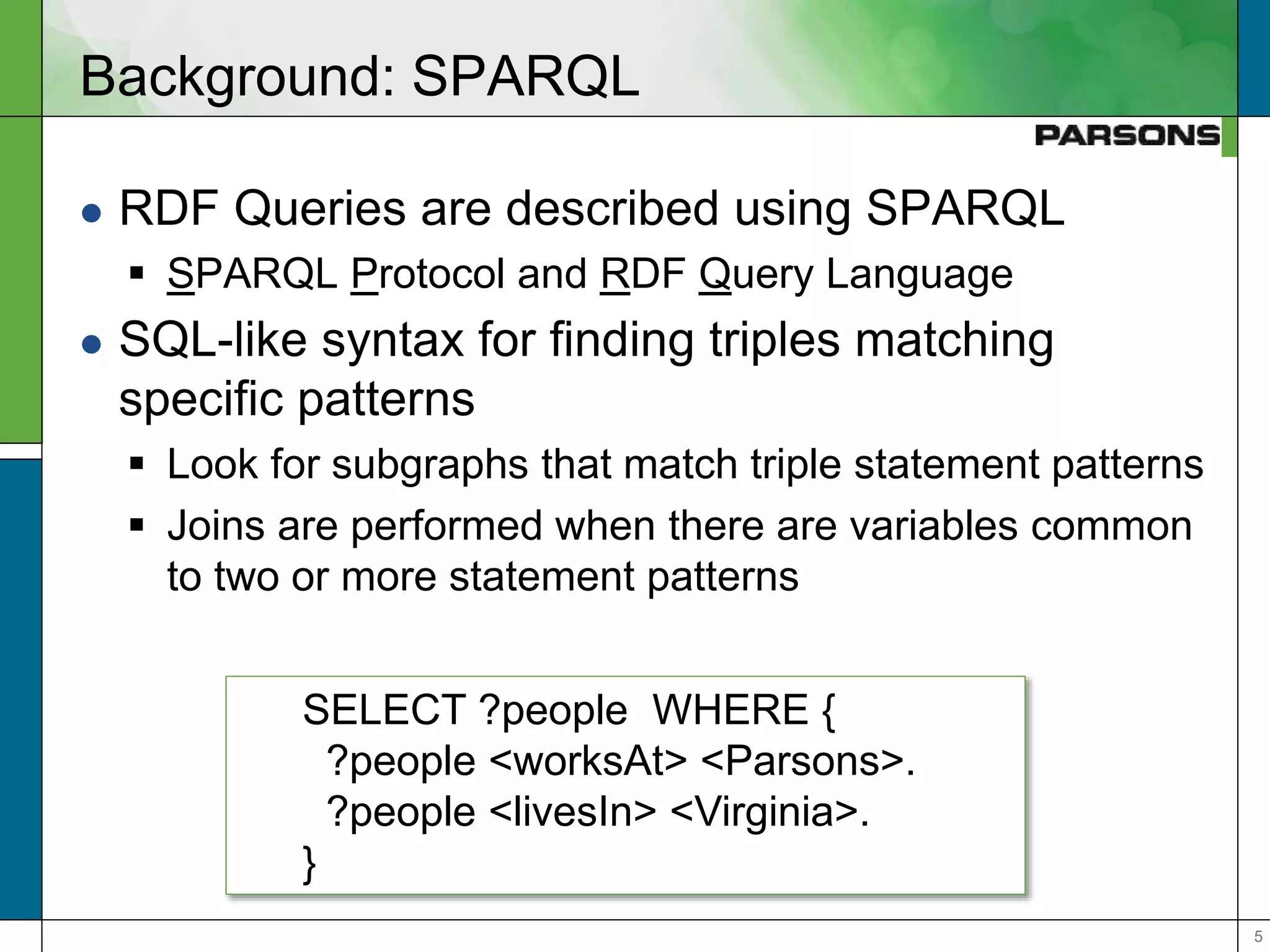 55
Background: SPARQL
 RDF Queries are described using SPARQL
 SPARQL Protocol and RDF Query Language
 SQL-like syntax for finding triples matching
specific patterns
 Look for subgraphs that match triple statement patterns
 Joins are performed when there are variables common
to two or more statement patterns
SELECT ?people WHERE {
?people <worksAt> <Parsons>.
?people <livesIn> <Virginia>.
}
 
