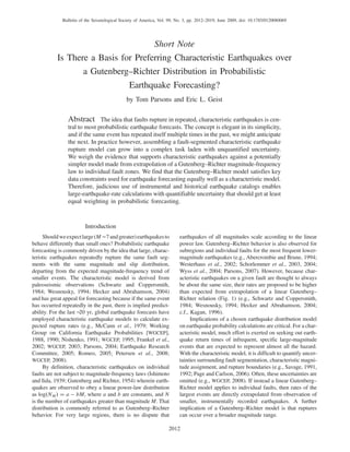 Short Note
Is There a Basis for Preferring Characteristic Earthquakes over
a Gutenberg–Richter Distribution in Probabilistic
Earthquake Forecasting?
by Tom Parsons and Eric L. Geist
Abstract The idea that faults rupture in repeated, characteristic earthquakes is cen-
tral to most probabilistic earthquake forecasts. The concept is elegant in its simplicity,
and if the same event has repeated itself multiple times in the past, we might anticipate
the next. In practice however, assembling a fault-segmented characteristic earthquake
rupture model can grow into a complex task laden with unquantified uncertainty.
We weigh the evidence that supports characteristic earthquakes against a potentially
simpler model made from extrapolation of a Gutenberg–Richter magnitude-frequency
law to individual fault zones. We find that the Gutenberg–Richter model satisfies key
data constraints used for earthquake forecasting equally well as a characteristic model.
Therefore, judicious use of instrumental and historical earthquake catalogs enables
large-earthquake-rate calculations with quantifiable uncertainty that should get at least
equal weighting in probabilistic forecasting.
Introduction
Shouldweexpectlarge(M ∼7andgreater)earthquakesto
behave differently than small ones? Probabilistic earthquake
forecasting is commonly driven by the idea that large, charac-
teristic earthquakes repeatedly rupture the same fault seg-
ments with the same magnitude and slip distribution,
departing from the expected magnitude-frequency trend of
smaller events. The characteristic model is derived from
paleoseismic observations (Schwartz and Coppersmith,
1984; Wesnousky, 1994; Hecker and Abrahamson, 2004)
and has great appeal for forecasting because if the same event
has occurred repeatedly in the past, there is implied predict-
ability. For the last ∼20 yr, global earthquake forecasts have
employed characteristic earthquake models to calculate ex-
pected rupture rates (e.g., McCann et al., 1979; Working
Group on California Earthquake Probabilities [WGCEP],
1988, 1990; Nishenko, 1991; WGCEP, 1995; Frankel et al.,
2002; WGCEP, 2003; Parsons, 2004; Earthquake Research
Committee, 2005; Romeo, 2005; Petersen et al., 2008;
WGCEP, 2008).
By definition, characteristic earthquakes on individual
faults are not subject to magnitude-frequency laws (Ishimoto
and Iida, 1939; Gutenberg and Richter, 1954) wherein earth-
quakes are observed to obey a linear power-law distribution
as log NM a bM, where a and b are constants, and N
is the number of earthquakes greater than magnitude M. That
distribution is commonly referred to as Gutenberg–Richter
behavior. For very large regions, there is no dispute that
earthquakes of all magnitudes scale according to the linear
power law. Gutenberg–Richter behavior is also observed for
subregions and individual faults for the most frequent lower-
magnitude earthquakes (e.g., Abercrombie and Brune, 1994;
Westerhaus et al., 2002; Schorlemmer et al., 2003, 2004;
Wyss et al., 2004; Parsons, 2007). However, because char-
acteristic earthquakes on a given fault are thought to always
be about the same size, their rates are proposed to be higher
than expected from extrapolation of a linear Gutenberg–
Richter relation (Fig. 1) (e.g., Schwartz and Coppersmith,
1984; Wesnousky, 1994; Hecker and Abrahamson, 2004;
c.f., Kagan, 1996).
Implications of a chosen earthquake distribution model
on earthquake probability calculations are critical. For a char-
acteristic model, much effort is exerted on seeking out earth-
quake return times of infrequent, specific large-magnitude
events that are expected to represent almost all the hazard.
With the characteristic model, it is difficult to quantify uncer-
tainties surrounding fault segmentation, characteristic magni-
tude assignment, and rupture boundaries (e.g., Savage, 1991,
1992; Page and Carlson, 2006). Often, these uncertainties are
omitted (e.g., WGCEP, 2008). If instead a linear Gutenberg–
Richter model applies to individual faults, then rates of the
largest events are directly extrapolated from observation of
smaller, instrumentally recorded earthquakes. A further
implication of a Gutenberg–Richter model is that ruptures
can occur over a broader magnitude range.
2012
Bulletin of the Seismological Society of America, Vol. 99, No. 3, pp. 2012–2019, June 2009, doi: 10.1785/0120080069
 