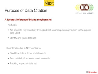 Purpose of Data Citation
A locator/reference/linking mechanism!
This helps
• Aid scientiﬁc reproducibility through direct, unambiguous connection to the precise
data used
• Identify and track data use
!
It contributes but is NOT central to
• Credit for data authors and stewards
• Accountability for creators and stewards
• Tracking impact of data set
Next
 