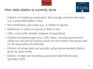 How data citation is currently done
• Citation of traditional publication that actually contains the data,
e.g. a parameterization value.

• Not mentioned, just used, e.g., in tables or ﬁgures

• Reference to name or source of data in text

• URL in text (with variable degrees of speciﬁcity)

• Citation of related paper (e.g. CRU Temp. records recommend
citing two old journal articles which do not contain the actual data
or full description of methods)

• Citation of actual data set typically using recommended citation
given by data center

• Citation of data set including a persistent identiﬁer/locator,
typically a DOI
13
Then
 