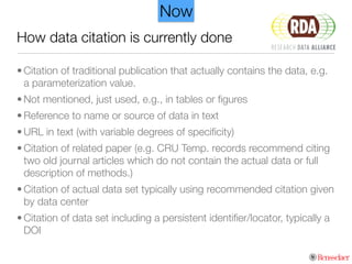 How data citation is currently done
• Citation of traditional publication that actually contains the data, e.g.
a parameterization value.
• Not mentioned, just used, e.g., in tables or ﬁgures
• Reference to name or source of data in text
• URL in text (with variable degrees of speciﬁcity)
• Citation of related paper (e.g. CRU Temp. records recommend citing
two old journal articles which do not contain the actual data or full
description of methods.)
• Citation of actual data set typically using recommended citation given
by data center
• Citation of data set including a persistent identiﬁer/locator, typically a
DOI
Now
 