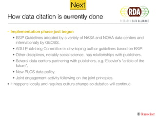 How data citation is currently done
NowNext
• Implementation phase just begun
• ESIP Guidelines adopted by a variety of NASA and NOAA data centers and
internationally by GEOSS.
• AGU Publishing Committee is developing author guidelines based on ESIP.
• Other disciplines, notably social science, has relationships with publishers.
• Several data centers partnering with publishers, e.g. Elsevier’s “article of the
future”.
• New PLOS data policy.
• Joint engagement activity following on the joint principles.
• It happens locally and requires culture change so debates will continue.
 