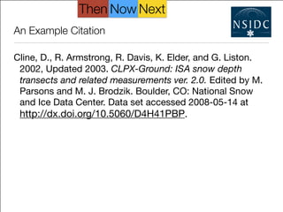 An Example Citation
Cline, D., R. Armstrong, R. Davis, K. Elder, and G. Liston.
2002, Updated 2003. CLPX-Ground: ISA snow depth
transects and related measurements ver. 2.0. Edited by M.
Parsons and M. J. Brodzik. Boulder, CO: National Snow
and Ice Data Center. Data set accessed 2008-05-14 at
http://dx.doi.org/10.5060/D4H41PBP.
NextThen Now
 