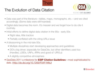 The Evolution of Data Citation
• Data was part of the literature—tables, maps, monographs, etc.—and we cited
accordingly. (Some data were still hoarded).
• Digital data becomes the norm. It’s messier and we forget how to do cite it
routinely.
• Initial efforts to deﬁne digital data citation in the 90s - early 00s
• Right idea, little traction
• Partially conﬂated with the citing URLs issue
• A blossoming in the mid-late 00s.
• Multiple disciplines start developing approaches and guidelines
• DOI a big driver, especially for DataCite, but other identiﬁers used too
(Handles, LSIDs, UNFs, ARKs and good ol’ URI/Ls)
• A slightly competitive atmosphere
• GeoData 2011 a milestone for ESIP Citation Guidelines—most sophisticated to
date. (http://dx.doi.org/10.7269/P34F1NNJ)
Then
 