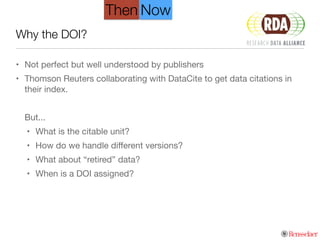 Why the DOI?
• Not perfect but well understood by publishers

• Thomson Reuters collaborating with DataCite to get data citations in
their index.

!
But...

• What is the citable unit?

• How do we handle diﬀerent versions?

• What about “retired” data?

• When is a DOI assigned?
Then Now
 