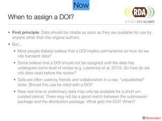 When to assign a DOI?
• First principle: Data should be citable as soon as they are available for use by
anyone other than the original authors.
• But...
• Most people (falsely) believe that a DOI implies permanence so how do we
cite transient data?
• Some believe that a DOI should not be assigned until the data has
undergone some level of review (e.g. Lawrence et al. 2010). So how do we
cite data used before the review?
• Data are often used by friends and collaborators in a raw, “unpublished”
state. Should this use be cited with a DOI?
• Near real time or preliminary data may only be available for a short un-
curated period. There may not be a good match between the submission
package and the distribution package. What gets the DOI? When?
Now
 