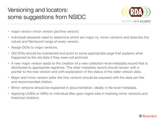 Versioning and locators:
some suggestions from NSIDC
• major version.minor version.[archive version]

• Individual stewards need to determine which are major vs. minor versions and describe the
nature and ﬁle/record range of every version.

• Assign DOIs to major versions. 

• Old DOIs should be maintained and point to some appropriate page that explains what
happened to the old data if they were not archived.

• A new major version leads to the creation of a new collection-level metadata record that is
distributed to appropriate registries. The older metadata record should remain with a
pointer to the new version and with explanation of the status of the older version data.

• Major and minor version (after the ﬁrst version) should be exposed with the data set title
and recommended citation.

• Minor versions should be explained in documentation, ideally in ﬁle-level metadata.

• Applying UUIDs or ARKs to individual ﬁles upon ingest aids in tracking minor versions and
historical citations.
 