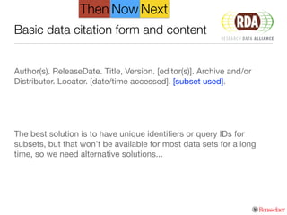 Basic data citation form and content
!
Author(s). ReleaseDate. Title, Version. [editor(s)]. Archive and/or
Distributor. Locator. [date/time accessed]. [subset used].

!
!
!
The best solution is to have unique identiﬁers or query IDs for
subsets, but that won’t be available for most data sets for a long
time, so we need alternative solutions...
NextThen Now
 