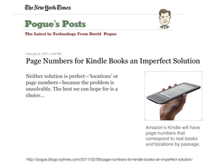 !
February 8, 2011, 4:45 PM
Page Numbers for Kindle Books an Imperfect Solution
Amazon’s Kindle will have
page numbers that
correspond to real books
and locations by passage.
Neither solution is perfect—‘locations’ or
page numbers—because the problem is
unsolvable. The best we can hope for is a
choice...
http://pogue.blogs.nytimes.com/2011/02/08/page-numbers-for-kindle-books-an-imperfect-solution/
 