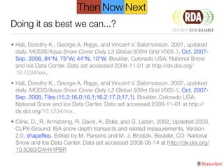Doing it as best we can...?
• Hall, Dorothy K., George A. Riggs, and Vincent V. Salomonson. 2007, updated
daily. MODIS/Aqua Snow Cover Daily L3 Global 500m Grid V005.3, Oct. 2007-
Sep. 2008, 84°N, 75°W; 44°N, 10°W. Boulder, Colorado USA: National Snow
and Ice Data Center. Data set accessed 2008-11-01 at http://dx.doi.org/
10.1234/xxx.
• Hall, Dorothy K., George A. Riggs, and Vincent V. Salomonson. 2007, updated
daily. MODIS/Aqua Snow Cover Daily L3 Global 500m Grid V005.3, Oct. 2007-
Sep. 2008, Tiles (15,2;16,0;16,1;16,2;17,0;17,1). Boulder, Colorado USA:
National Snow and Ice Data Center. Data set accessed 2008-11-01 at http://
dx.doi.org/10.1234/xxx.
• Cline, D., R. Armstrong, R. Davis, K. Elder, and G. Liston. 2002, Updated 2003.
CLPX-Ground: ISA snow depth transects and related measurements, Version
2.0, shapeﬁles. Edited by M. Parsons and M. J. Brodzik. Boulder, CO: National
Snow and Ice Data Center. Data set accessed 2008-05-14 at http://dx.doi.org/
10.5060/D4H41PBP.
NextThen Now
 