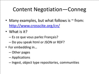 Content	
  Negotiation—Conneg
• Many	
  examples,	
  but	
  what	
  follows	
  is	
  ~	
  from:	
  
http://www.crosscite.org/cn/	
  
• What	
  is	
  it?	
  
– Es	
  ce	
  que	
  vous	
  parlez	
  Français?	
  
– Do	
  you	
  speak	
  html	
  or	
  JSON	
  or	
  RDF?	
  
• For	
  embedding	
  in…	
  
– Other	
  pages	
  
– Applications	
  
– Ingest,	
  object	
  type	
  repositories,	
  communities
 
