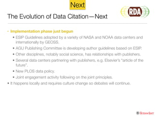 • Implementation phase just begun
• ESIP Guidelines adopted by a variety of NASA and NOAA data centers and
internationally by GEOSS.
• AGU Publishing Committee is developing author guidelines based on ESIP.
• Other disciplines, notably social science, has relationships with publishers.
• Several data centers partnering with publishers, e.g. Elsevier’s “article of the
future”.
• New PLOS data policy.
• Joint engagement activity following on the joint principles.
• It happens locally and requires culture change so debates will continue.
The Evolution of Data Citation—Next
Next
 