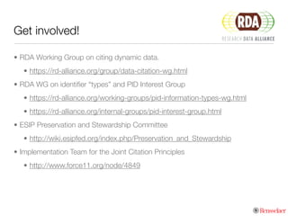 Get involved!
• RDA Working Group on citing dynamic data.
• https://rd-alliance.org/group/data-citation-wg.html
• RDA WG on identiﬁer “types” and PID Interest Group
• https://rd-alliance.org/working-groups/pid-information-types-wg.html
• https://rd-alliance.org/internal-groups/pid-interest-group.html
• ESIP Preservation and Stewardship Committee
• http://wiki.esipfed.org/index.php/Preservation_and_Stewardship
• Implementation Team for the Joint Citation Principles
• http://www.force11.org/node/4849
 
