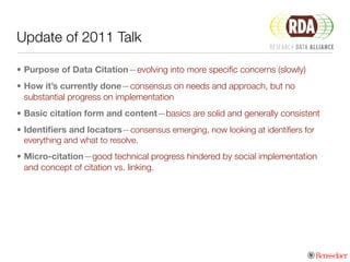 Update of 2011 Talk
• Purpose of Data Citation—evolving into more speciﬁc concerns (slowly)
• How it’s currently done—consensus on needs and approach, but no
substantial progress on implementation
• Basic citation form and content—basics are solid and generally consistent
• Identiﬁers and locators—consensus emerging, now looking at identiﬁers for
everything and what to resolve.
• Micro-citation—good technical progress hindered by social implementation
and concept of citation vs. linking.
 