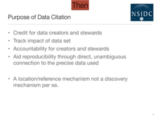 Purpose of Data Citation
• Credit for data creators and stewards

• Track impact of data set

• Accountability for creators and stewards

• Aid reproducibility through direct, unambiguous
connection to the precise data used

!
• A location/reference mechanism not a discovery
mechanism per se.
7
Then
 