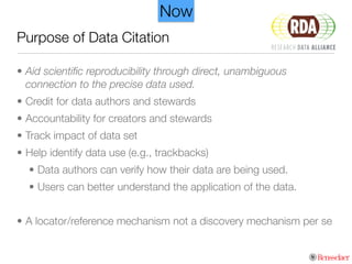 Purpose of Data Citation
• Aid scientiﬁc reproducibility through direct, unambiguous
connection to the precise data used.
• Credit for data authors and stewards
• Accountability for creators and stewards
• Track impact of data set
• Help identify data use (e.g., trackbacks)
• Data authors can verify how their data are being used.
• Users can better understand the application of the data.
!
• A locator/reference mechanism not a discovery mechanism per se
Now
 