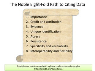 Joint	
  Declaration	
  of	
  Data	
  Citation	
  Principles	
  	
  
(Overview)	
  
The	
  Noble	
  Eight-­‐Fold	
  Path	
  to	
  Citing	
  Data
1. Importance	
  
2. Credit	
  and	
  attribution	
  	
  
3. Evidence	
  
4. Unique	
  Identification	
  	
  
5. Access	
  
6. Persistence	
  	
  
7. Specificity	
  and	
  verifiability	
  	
  
8. Interoperability	
  and	
  flexibility
Principles	
  are	
  supplemented	
  with	
  a	
  glossary,	
  references	
  and	
  examples	
  
http://force11.org/datacitation
 