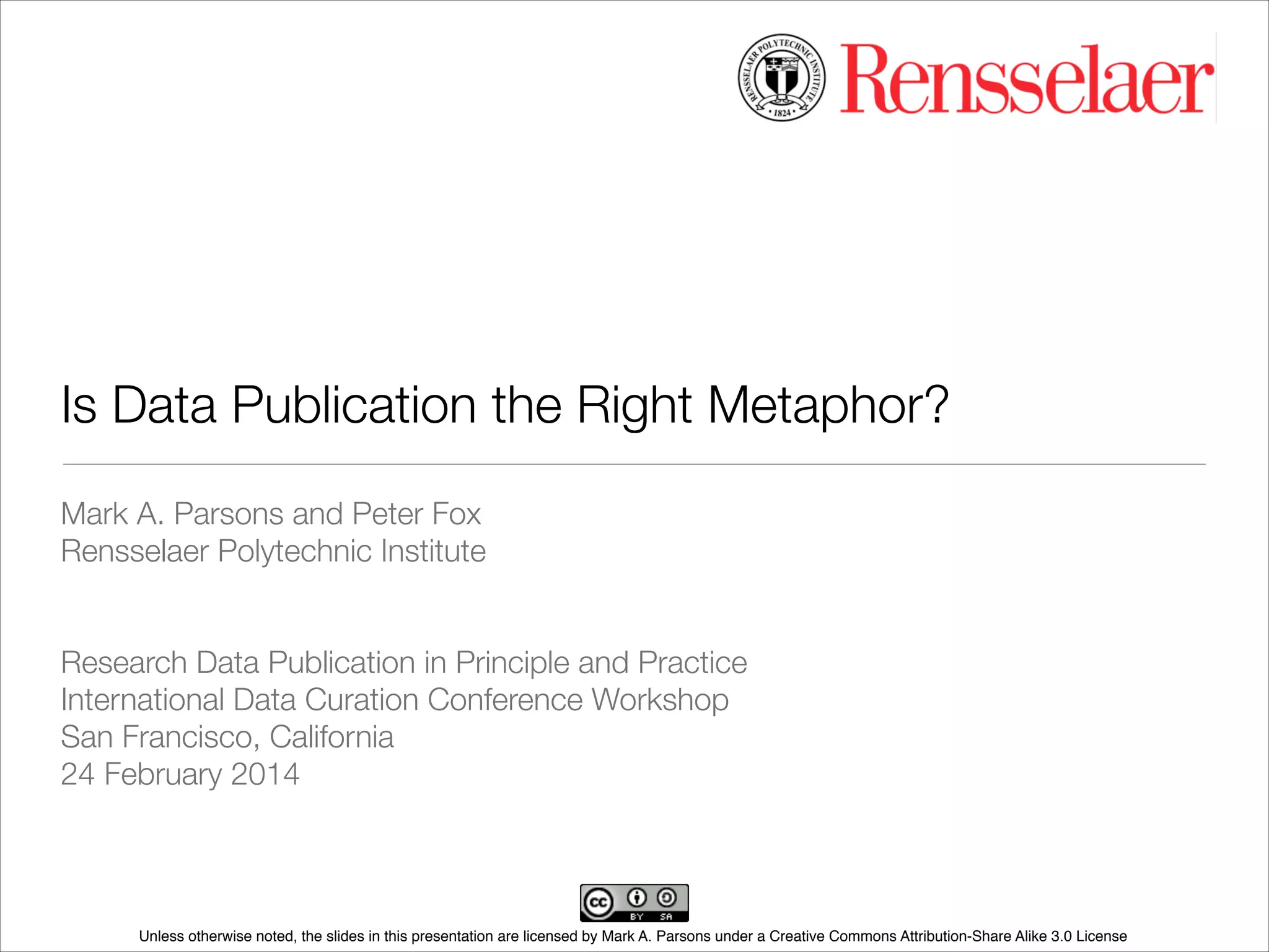 Is Data Publication the Right Metaphor?
Mark A. Parsons and Peter Fox
Rensselaer Polytechnic Institute
!
!
Research Data Publication in Principle and Practice
International Data Curation Conference Workshop
San Francisco, California
24 February 2014

Unless otherwise noted, the slides in this presentation are licensed by Mark A. Parsons under a Creative Commons Attribution-Share Alike 3.0 License

 