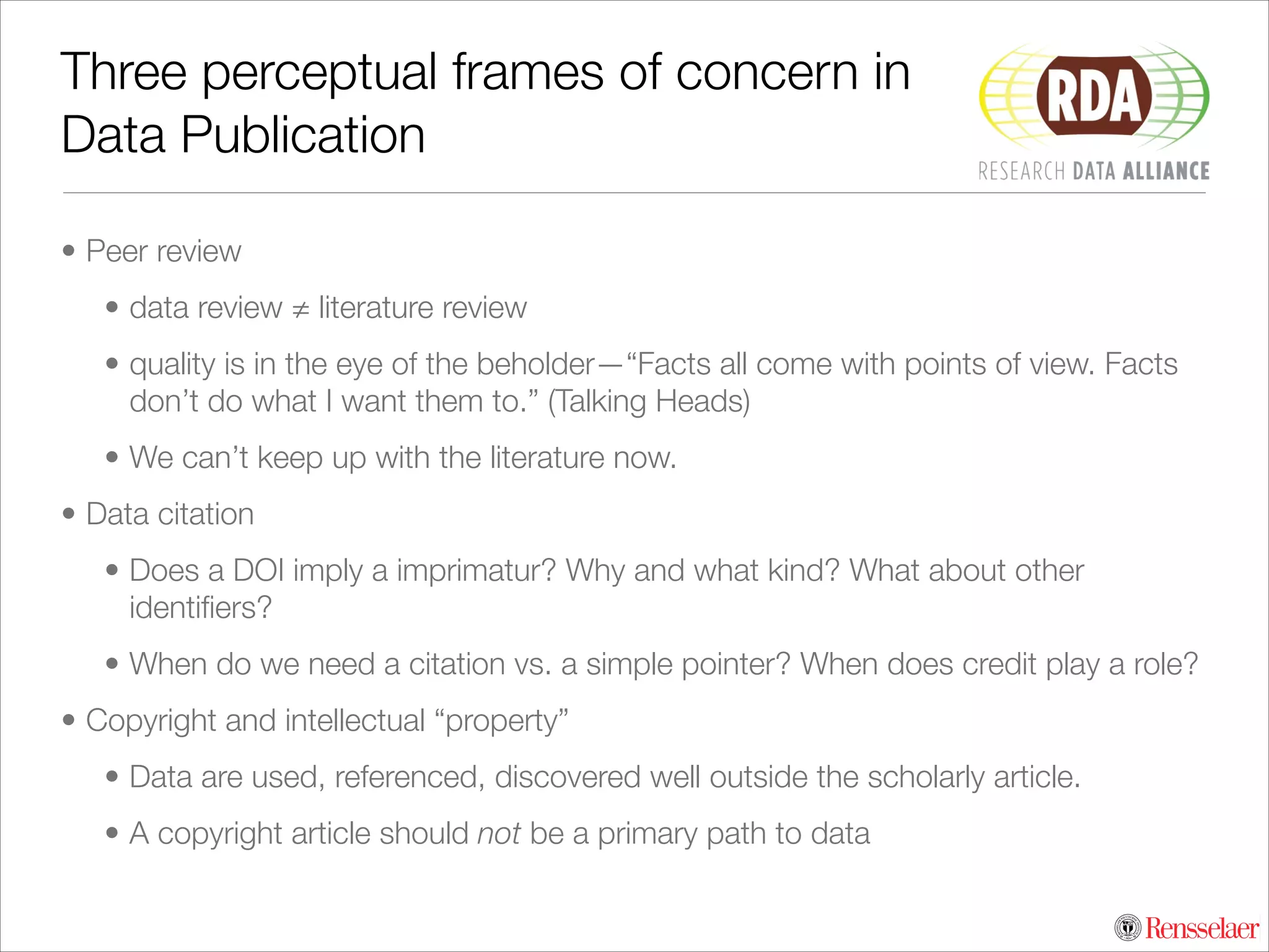 Three perceptual frames of concern in
Data Publication
• Peer review
• data review ≠ literature review
• quality is in the eye of the beholder—“Facts all come with points of view. Facts
don’t do what I want them to.” (Talking Heads)
• We can’t keep up with the literature now.
• Data citation
• Does a DOI imply a imprimatur? Why and what kind? What about other
identiﬁers?
• When do we need a citation vs. a simple pointer? When does credit play a role?
• Copyright and intellectual “property”
• Data are used, referenced, discovered well outside the scholarly article.
• A copyright article should not be a primary path to data

 