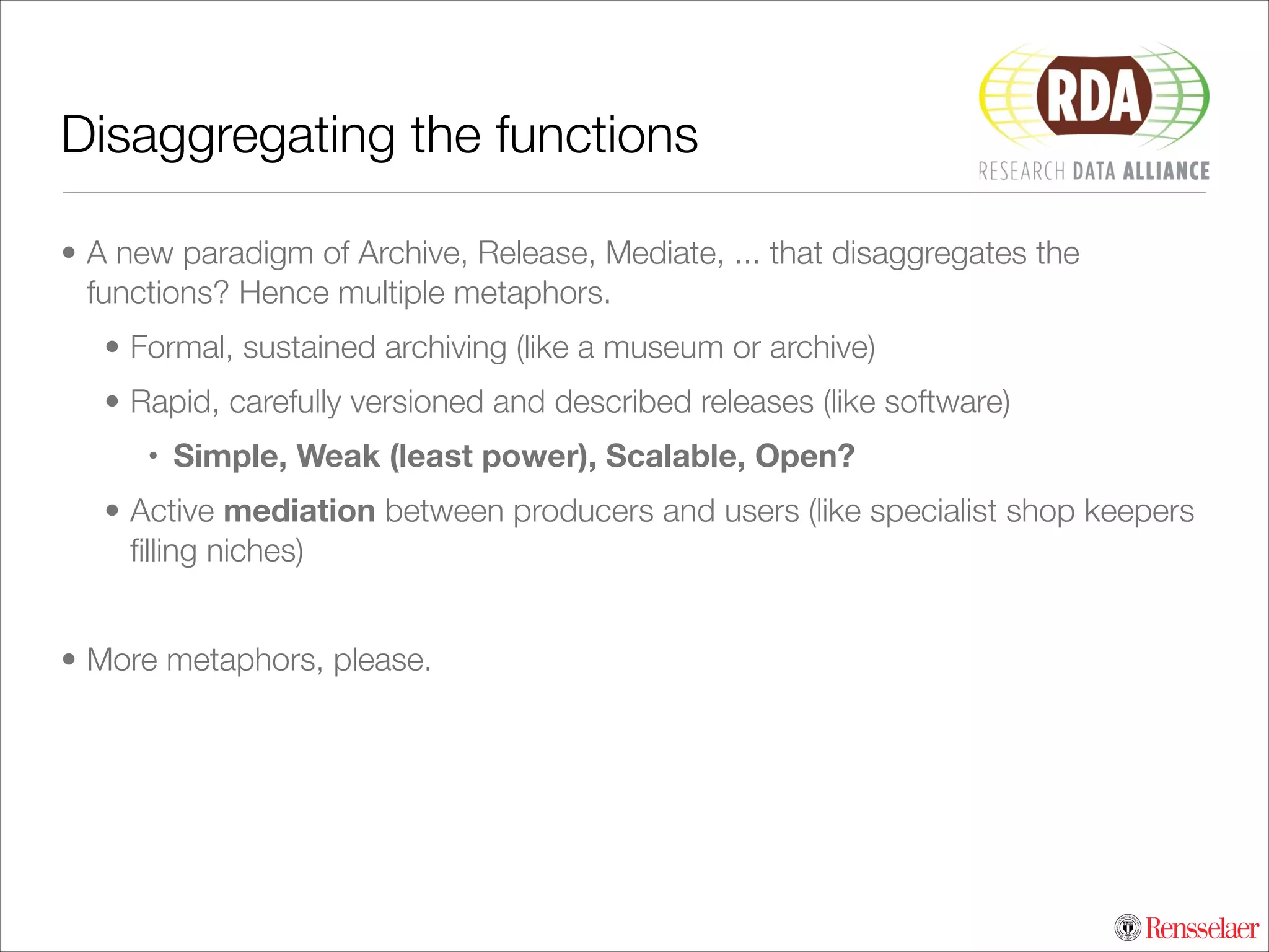 Disaggregating the functions
• A new paradigm of Archive, Release, Mediate, ... that disaggregates the
functions? Hence multiple metaphors.
• Formal, sustained archiving (like a museum or archive)
• Rapid, carefully versioned and described releases (like software)
• Simple, Weak (least power), Scalable, Open?
• Active mediation between producers and users (like specialist shop keepers
ﬁlling niches)
!

• More metaphors, please.

 