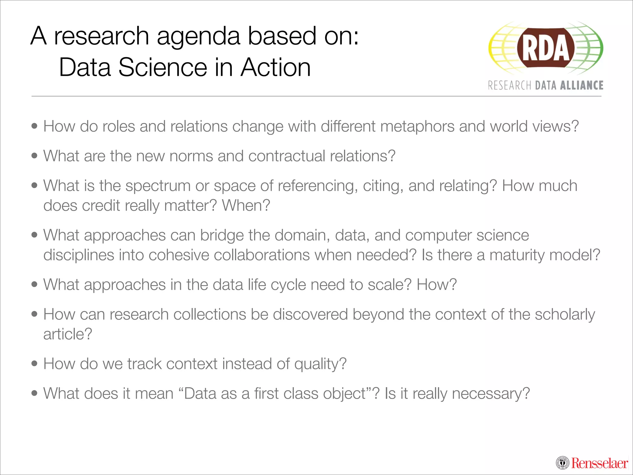 A research agenda based on:	
	 Data Science in Action
• How do roles and relations change with different metaphors and world views?
• What are the new norms and contractual relations?
• What is the spectrum or space of referencing, citing, and relating? How much
does credit really matter? When?
• What approaches can bridge the domain, data, and computer science
disciplines into cohesive collaborations when needed? Is there a maturity model?
• What approaches in the data life cycle need to scale? How?
• How can research collections be discovered beyond the context of the scholarly
article?
• How do we track context instead of quality?
• What does it mean “Data as a ﬁrst class object”? Is it really necessary?

 