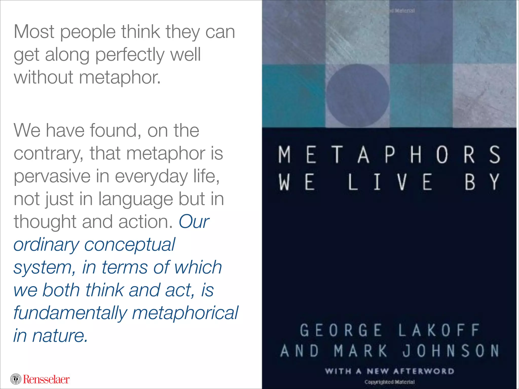 Most people think they can
get along perfectly well
without metaphor.
!

We have found, on the
contrary, that metaphor is
pervasive in everyday life,
not just in language but in
thought and action. Our
ordinary conceptual
system, in terms of which
we both think and act, is
fundamentally metaphorical
in nature.

 