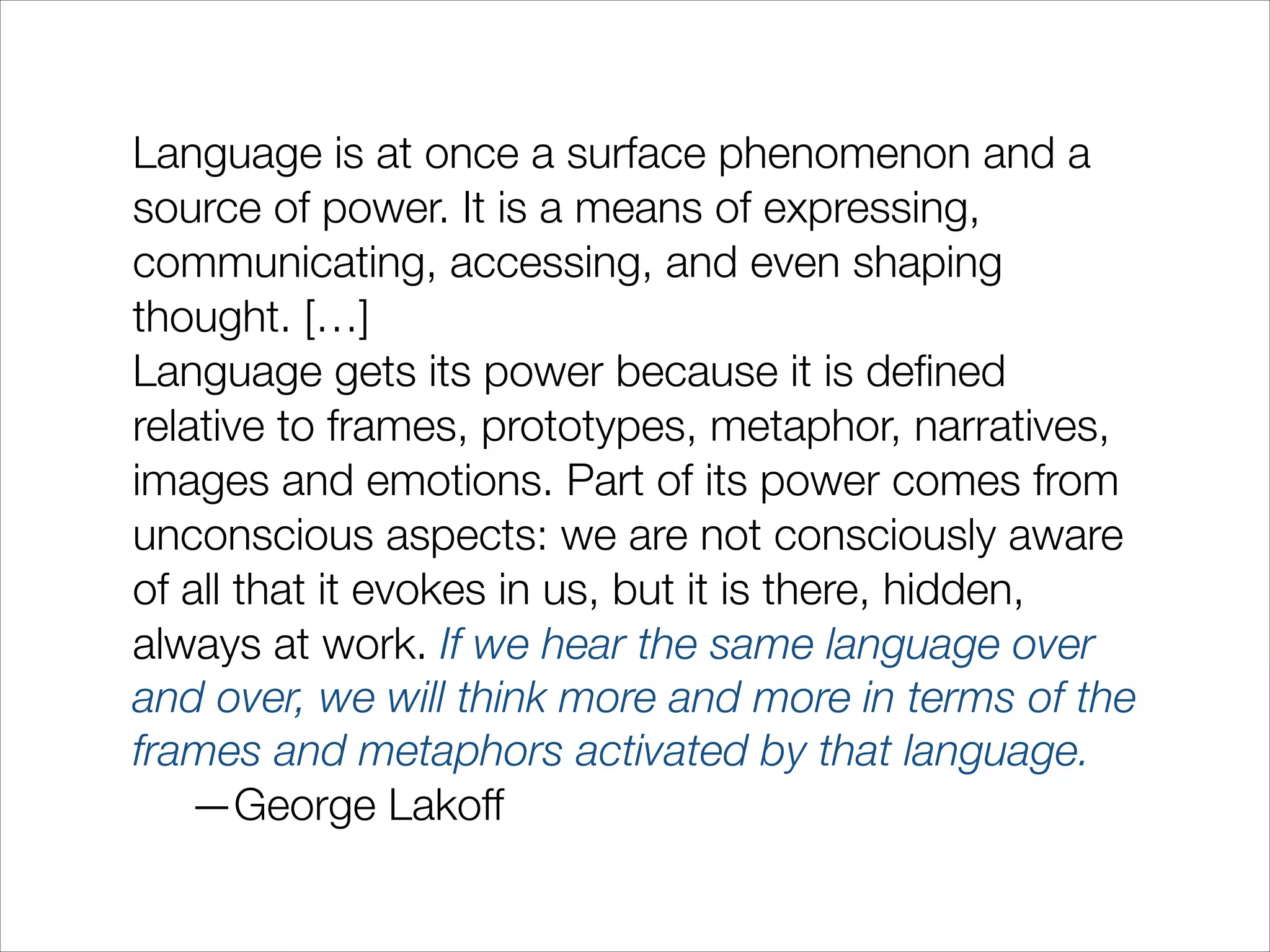 Language is at once a surface phenomenon and a
source of power. It is a means of expressing,
communicating, accessing, and even shaping
thought. […]
Language gets its power because it is deﬁned
relative to frames, prototypes, metaphor, narratives,
images and emotions. Part of its power comes from
unconscious aspects: we are not consciously aware
of all that it evokes in us, but it is there, hidden,
always at work. If we hear the same language over
and over, we will think more and more in terms of the
frames and metaphors activated by that language.
	 —George Lakoff

 