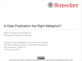 Is Data Publication the Right Metaphor?
Mark A. Parsons and Peter Fox
Rensselaer Polytechnic Institute
!
!
Research Data Publication in Principle and Practice
International Data Curation Conference Workshop
San Francisco, California
24 February 2014

Unless otherwise noted, the slides in this presentation are licensed by Mark A. Parsons under a Creative Commons Attribution-Share Alike 3.0 License

 