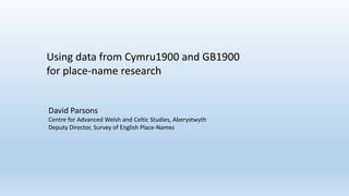 David Parsons
Centre for Advanced Welsh and Celtic Studies, Aberystwyth
Deputy Director, Survey of English Place-Names
Using data from Cymru1900 and GB1900
for place-name research
 