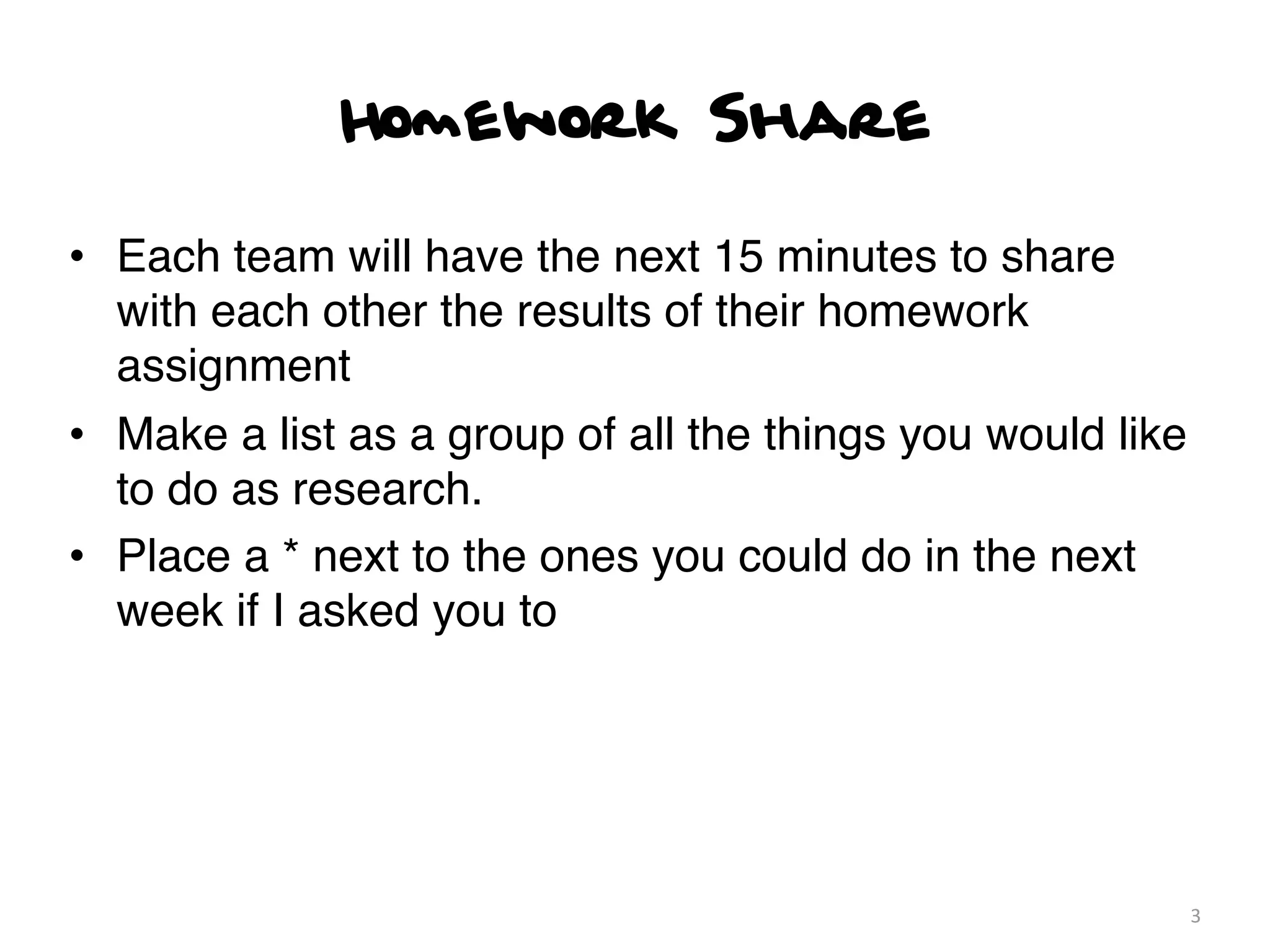 Homework Share

• Each team will have the next 15 minutes to share
  with each other the results of their homework
  assignment
• Make a list as a group of all the things you would like
  to do as research.
• Place a * next to the ones you could do in the next
  week if I asked you to




                                                            3
 